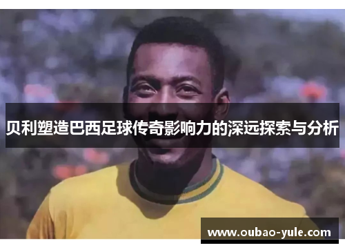 贝利塑造巴西足球传奇影响力的深远探索与分析