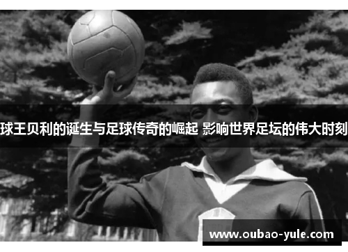 球王贝利的诞生与足球传奇的崛起 影响世界足坛的伟大时刻