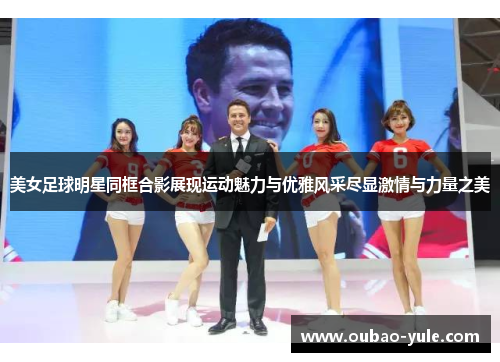 美女足球明星同框合影展现运动魅力与优雅风采尽显激情与力量之美