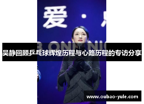 吴静回顾乒乓球辉煌历程与心路历程的专访分享