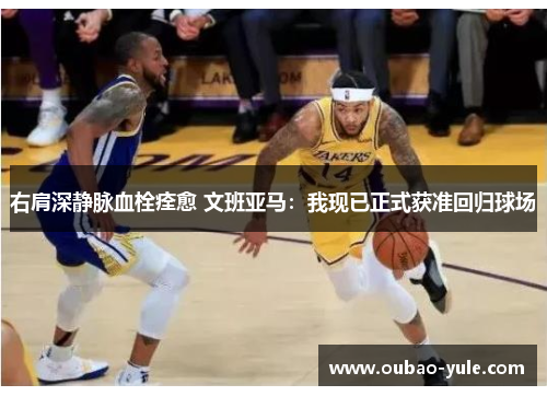 右肩深静脉血栓痊愈 文班亚马：我现已正式获准回归球场