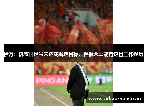 伊万：执教国足虽未达成既定目标，但很荣幸能有这份工作经历